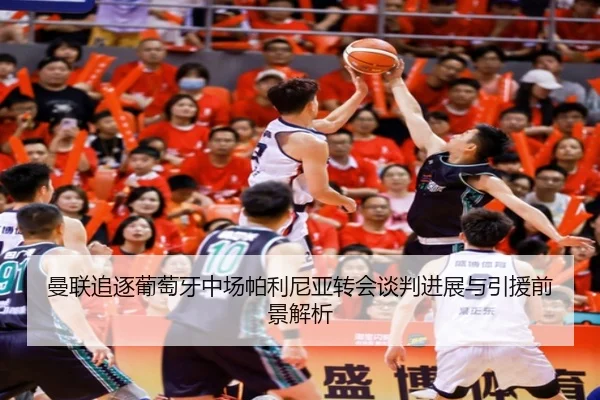 曼联追逐葡萄牙中场帕利尼亚转会谈判进展与引援前景解析
