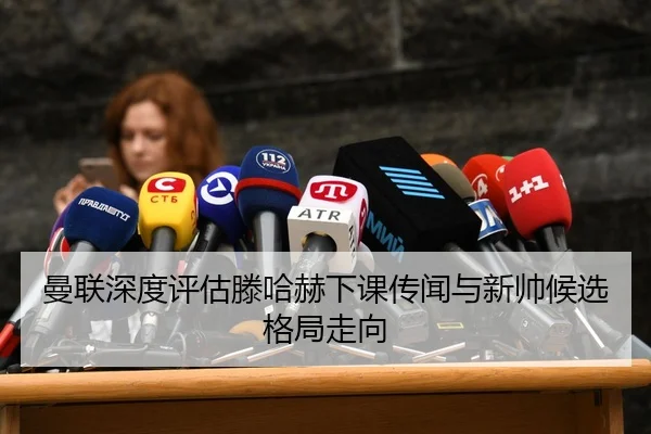 曼联深度评估滕哈赫下课传闻与新帅候选格局走向
