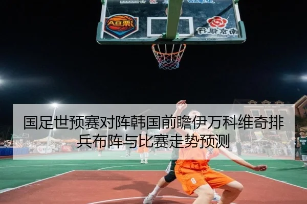 国足世预赛对阵韩国前瞻伊万科维奇排兵布阵与比赛走势预测