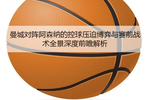 曼城对阵阿森纳的控球压迫博弈与赛前战术全景深度前瞻解析