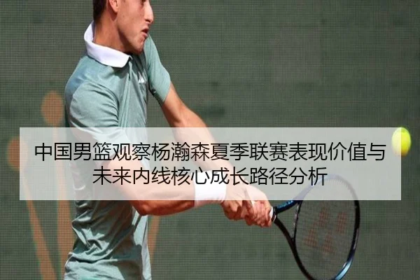 中国男篮观察杨瀚森夏季联赛表现价值与未来内线核心成长路径分析