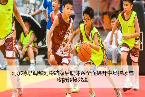 阿尔特塔调整阿森纳双后腰体系全面提升中场控场与攻防转换效率