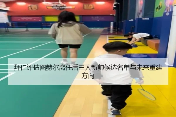拜仁评估图赫尔离任后三人新帅候选名单与未来重建方向